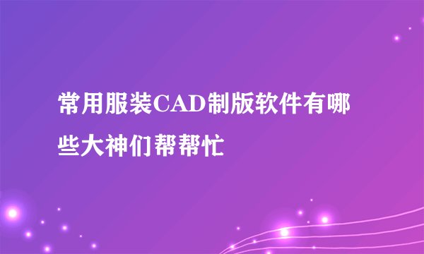 常用服装CAD制版软件有哪些大神们帮帮忙