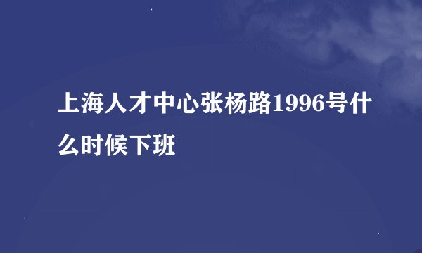 上海人才中心张杨路1996号什么时候下班