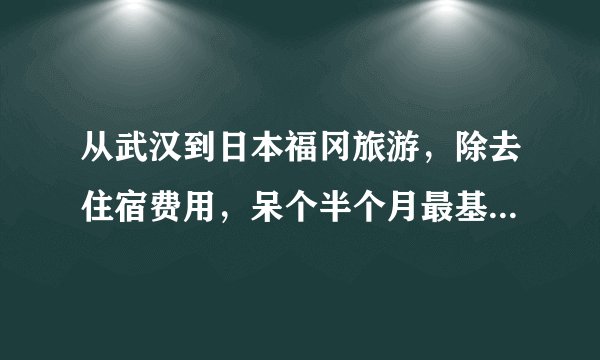从武汉到日本福冈旅游，除去住宿费用，呆个半个月最基本需要准备多少钱？（算上来回飞机票）