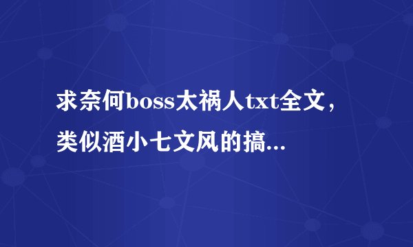求奈何boss太祸人txt全文，类似酒小七文风的搞笑小说也行。要资源！！！！发给我！！