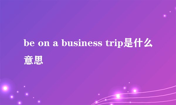 be on a business trip是什么意思