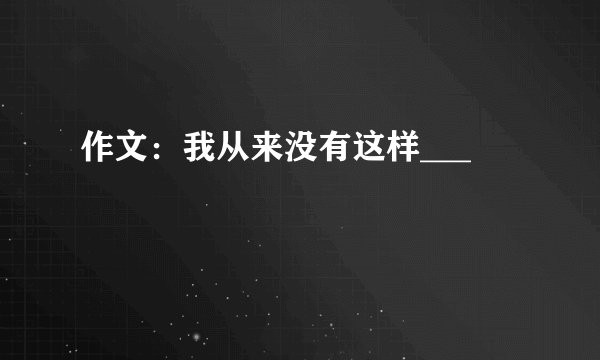 作文：我从来没有这样___