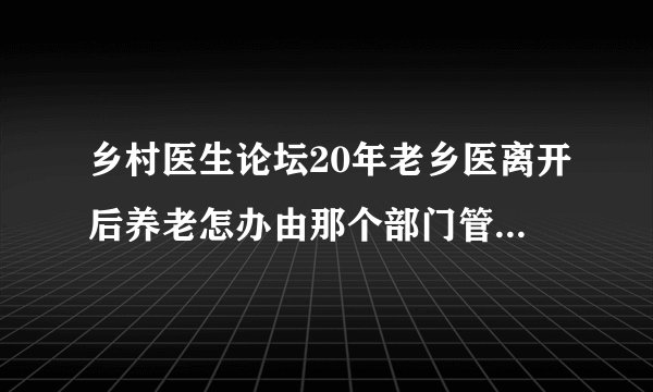 乡村医生论坛20年老乡医离开后养老怎办由那个部门管60岁老了没精力为民服务难到就给等死吗？