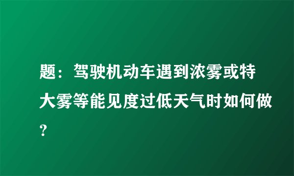 题：驾驶机动车遇到浓雾或特大雾等能见度过低天气时如何做?