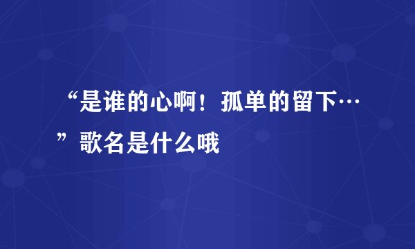 “是谁的心啊！孤单的留下…”歌名是什么哦