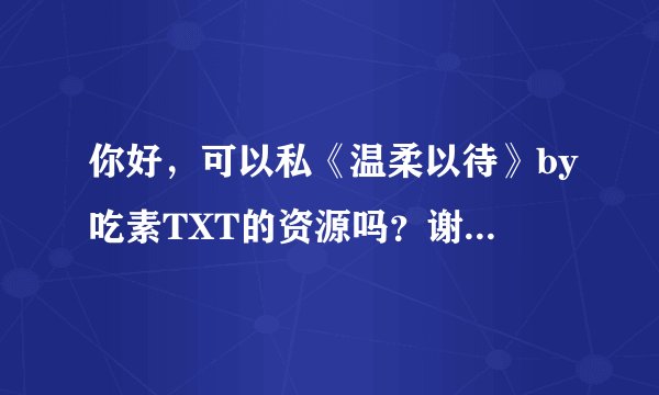 你好，可以私《温柔以待》by吃素TXT的资源吗？谢谢，打扰了