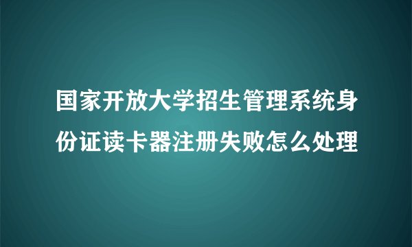 国家开放大学招生管理系统身份证读卡器注册失败怎么处理