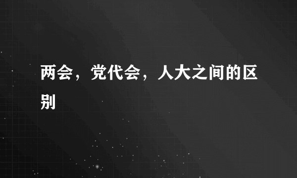 两会，党代会，人大之间的区别