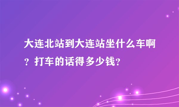 大连北站到大连站坐什么车啊？打车的话得多少钱？