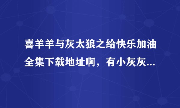 喜羊羊与灰太狼之给快乐加油全集下载地址啊，有小灰灰的都可以发给我