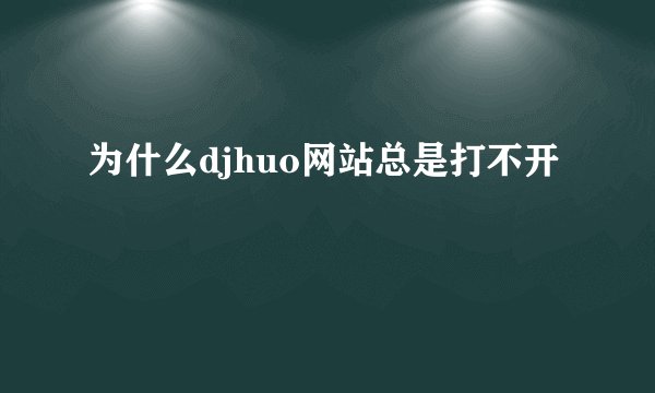 为什么djhuo网站总是打不开