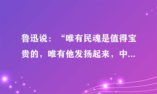 鲁迅说：“唯有民魂是值得宝贵的，唯有他发扬起来，中国才有真进步。”这段话告诉我们（   ）    A．民族