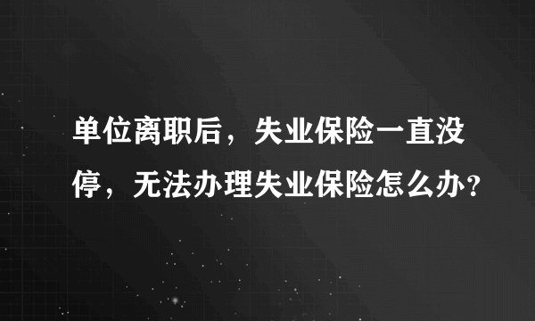 单位离职后，失业保险一直没停，无法办理失业保险怎么办？