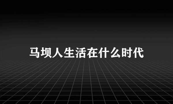 马坝人生活在什么时代