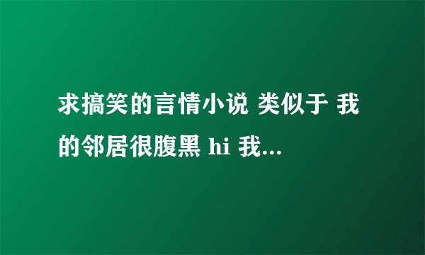 求搞笑的言情小说 类似于 我的邻居很腹黑 hi 我的男人 或者 宠文类似于 开饭吧 小辉煌