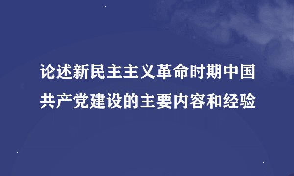 论述新民主主义革命时期中国共产党建设的主要内容和经验
