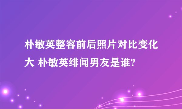 朴敏英整容前后照片对比变化大 朴敏英绯闻男友是谁?