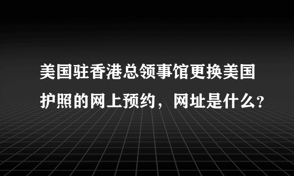 美国驻香港总领事馆更换美国护照的网上预约，网址是什么？