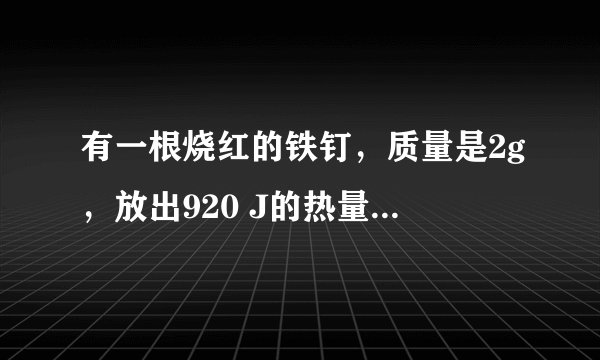 有一根烧红的铁钉，质量是2g，放出920 J的热量后，温度降低到20℃，求铁钉的初温是多少？