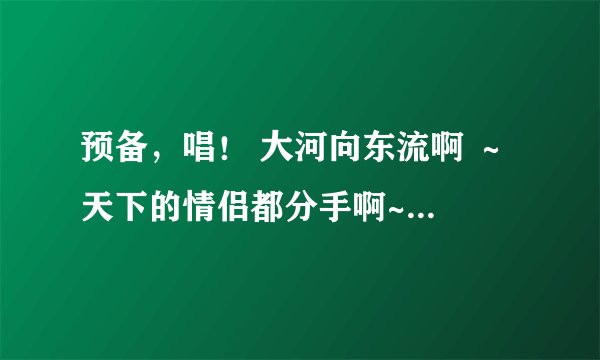 预备，唱！ 大河向东流啊 ～ 天下的情侣都分手啊~ 诶嘿诶嘿让你秀啊～ 过完七夕都分手啊