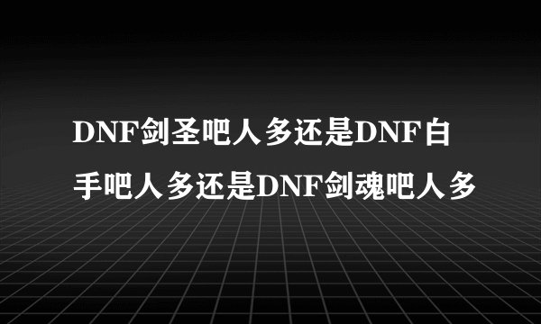 DNF剑圣吧人多还是DNF白手吧人多还是DNF剑魂吧人多