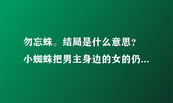 勿忘蛛。结局是什么意思？ 小蜘蛛把男主身边的女的仍到她妈那里做什么？