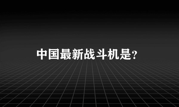 中国最新战斗机是？