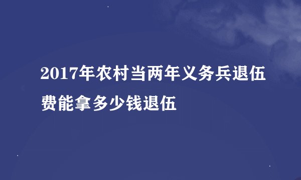 2017年农村当两年义务兵退伍费能拿多少钱退伍