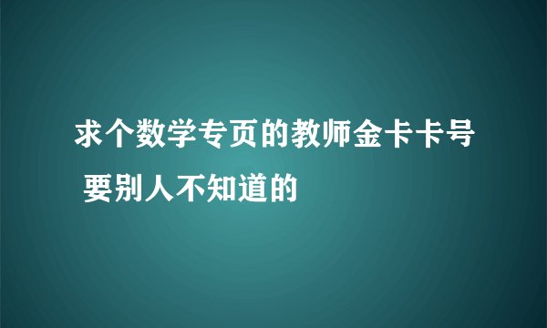 求个数学专页的教师金卡卡号 要别人不知道的