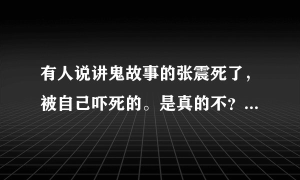 有人说讲鬼故事的张震死了,被自己吓死的。是真的不?如题 谢谢了