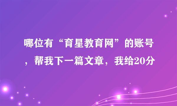 哪位有“育星教育网”的账号，帮我下一篇文章，我给20分