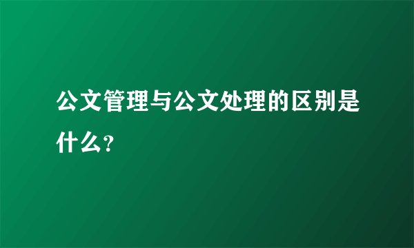 公文管理与公文处理的区别是什么？