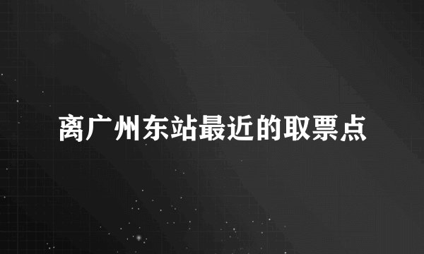 离广州东站最近的取票点
