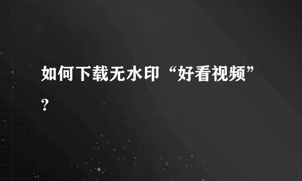 如何下载无水印“好看视频”？