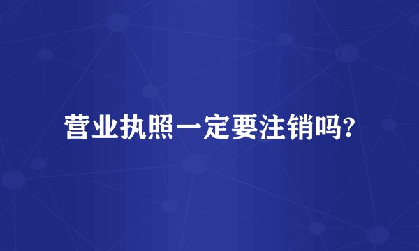 营业执照一定要注销吗?