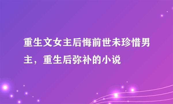 重生文女主后悔前世未珍惜男主，重生后弥补的小说