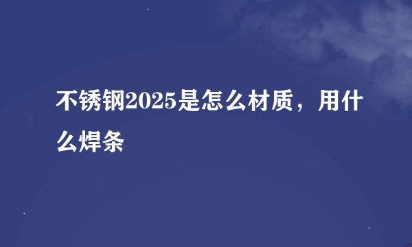 不锈钢2025是怎么材质，用什么焊条