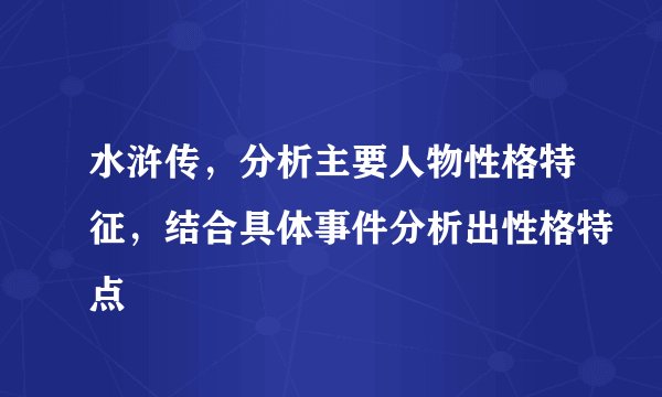 水浒传，分析主要人物性格特征，结合具体事件分析出性格特点