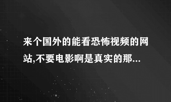 来个国外的能看恐怖视频的网站,不要电影啊是真实的那些.....