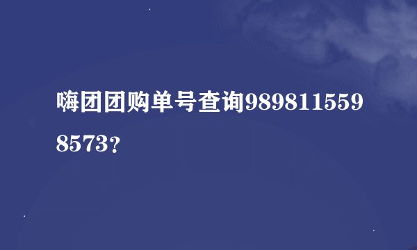 嗨团团购单号查询9898115598573？