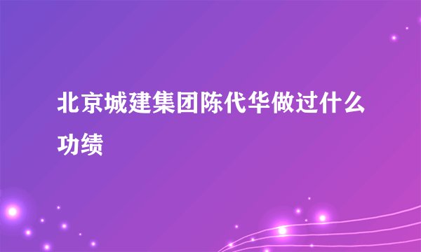 北京城建集团陈代华做过什么功绩