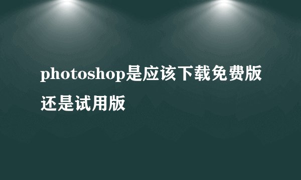 photoshop是应该下载免费版还是试用版