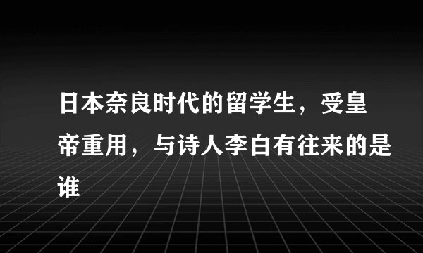 日本奈良时代的留学生，受皇帝重用，与诗人李白有往来的是谁