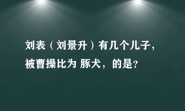 刘表（刘景升）有几个儿子，被曹操比为 豚犬，的是？