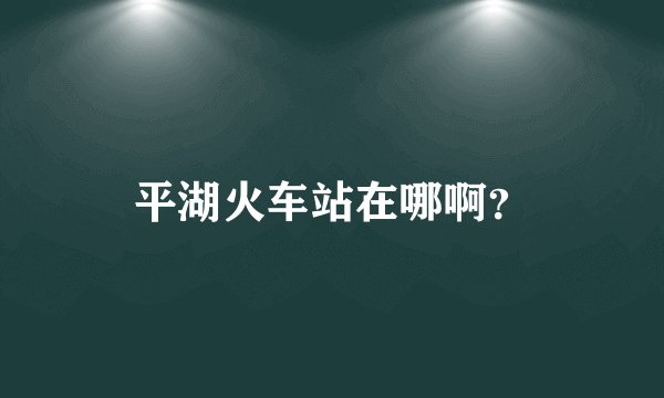 平湖火车站在哪啊？