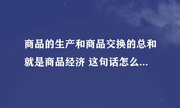 商品的生产和商品交换的总和就是商品经济 这句话怎么理解 谁能帮忙解释一下或者举例说明 不胜感激 。