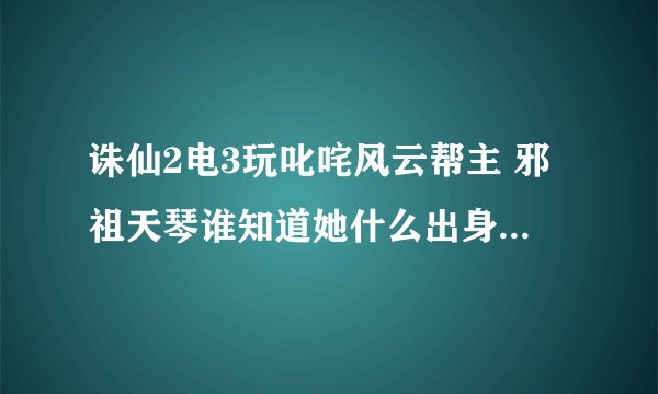 诛仙2电3玩叱咤风云帮主 邪祖天琴谁知道她什么出身啊？还有她的资料啊？