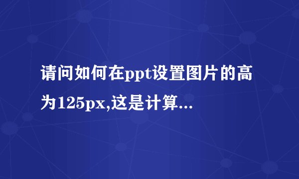 请问如何在ppt设置图片的高为125px,这是计算机二级里面的题，这种怎么做啊，难不成还要单位换算