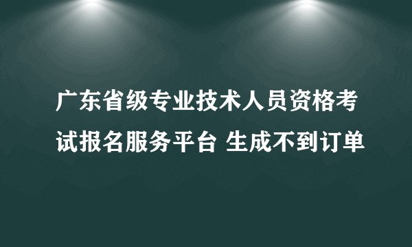 广东省级专业技术人员资格考试报名服务平台 生成不到订单