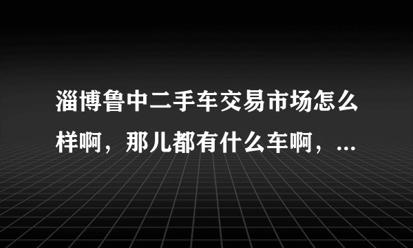 淄博鲁中二手车交易市场怎么样啊，那儿都有什么车啊，车子质量怎么样啊